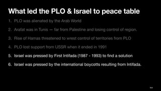 What led the PLO & Israel to peace table
1. PLO was alienated by the Arab World
2. Arafat was in Tunis — far from Palestine and losing control of region.
3. Rise of Hamas threatened to wrest control of territories from PLO
4. PLO lost support from USSR when it ended in 1991
5. Israel was pressed by First Intifada (1987 - 1993) to
fi
nd a solution
6. Israel was pressed by the international boycotts resulting from Intifada.
Ibid
 