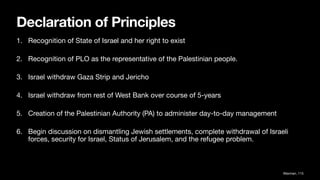 Declaration of Principles
1. Recognition of State of Israel and her right to exist
2. Recognition of PLO as the representative of the Palestinian people.
3. Israel withdraw Gaza Strip and Jericho
4. Israel withdraw from rest of West Bank over course of 5-years
5. Creation of the Palestinian Authority (PA) to administer day-to-day management
6. Begin discussion on dismantling Jewish settlements, complete withdrawal of Israeli
forces, security for Israel, Status of Jerusalem, and the refugee problem.
Waxman, 115
 