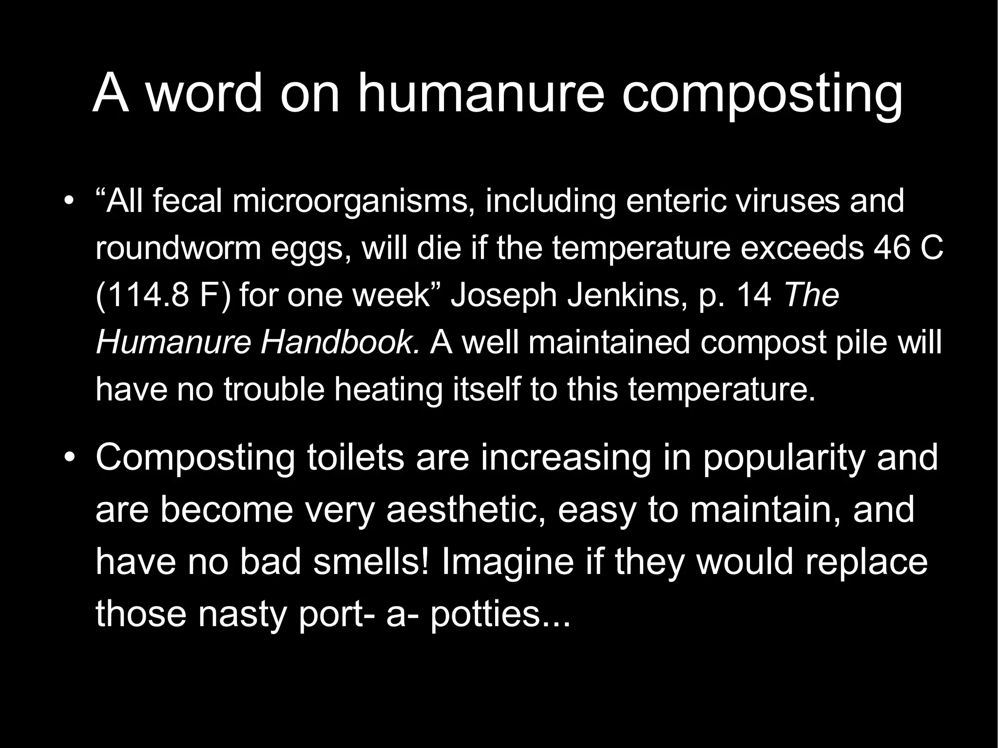 A word on humanure composting “ All fecal microorganisms, including enteric viruses and roundworm eggs, will die if the temperature exceeds 46 C (114.8 F) for one week” Joseph Jenkins, p. 14  The Humanure Handbook.  A well maintained compost pile will have no trouble heating itself to this temperature. Composting toilets are increasing in popularity and are become very aesthetic, easy to maintain, and have no bad smells! Imagine if they would replace those nasty port- a- potties... 