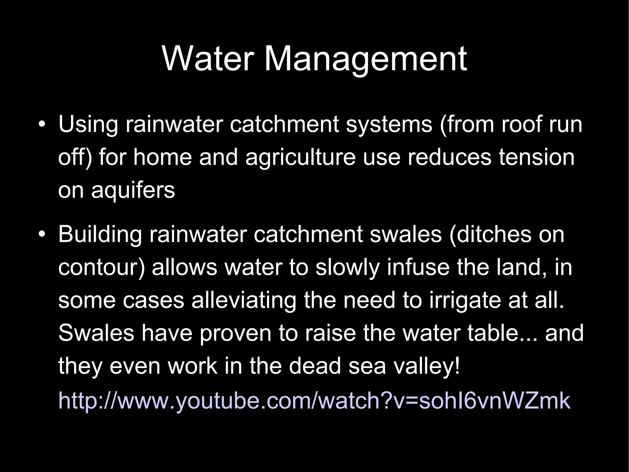Water Management Using rainwater catchment systems (from roof run off) for home and agriculture use reduces tension on aquifers Building rainwater catchment swales (ditches on contour) allows water to slowly infuse the land, in some cases alleviating the need to irrigate at all.  Swales have proven to raise the water table... and they even work in the dead sea valley!  http://www.youtube.com/watch?v=sohI6vnWZmk   
