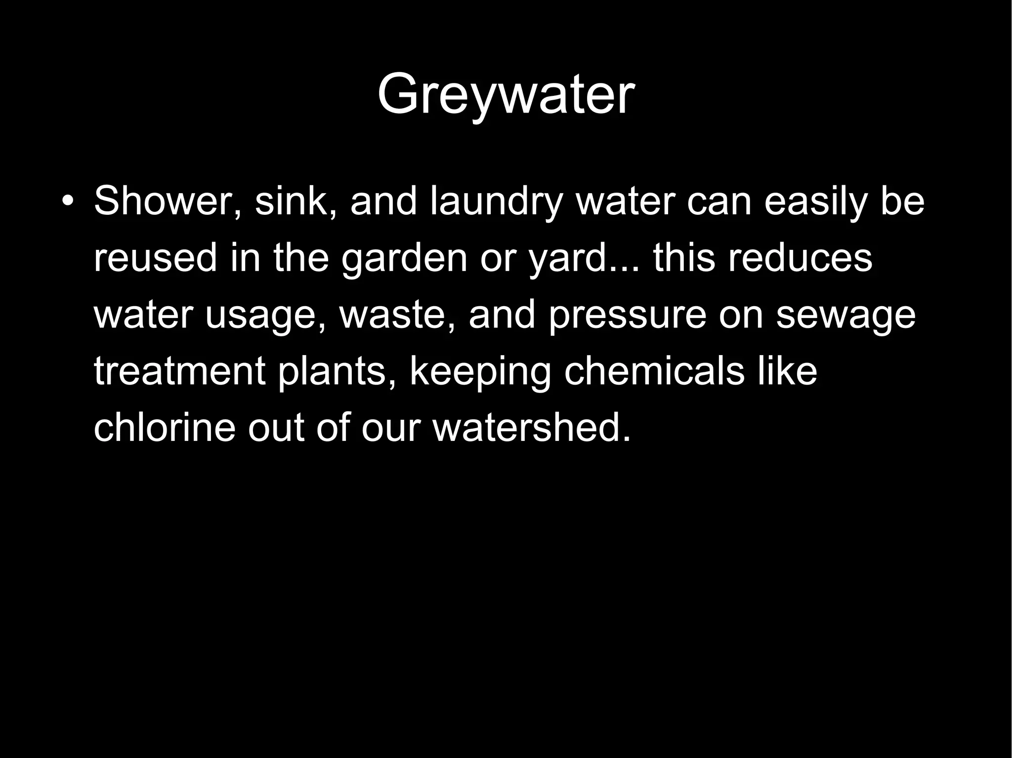Greywater Shower, sink, and laundry water can easily be reused in the garden or yard... this reduces water usage, waste, and pressure on sewage treatment plants, keeping chemicals like chlorine out of our watershed. 