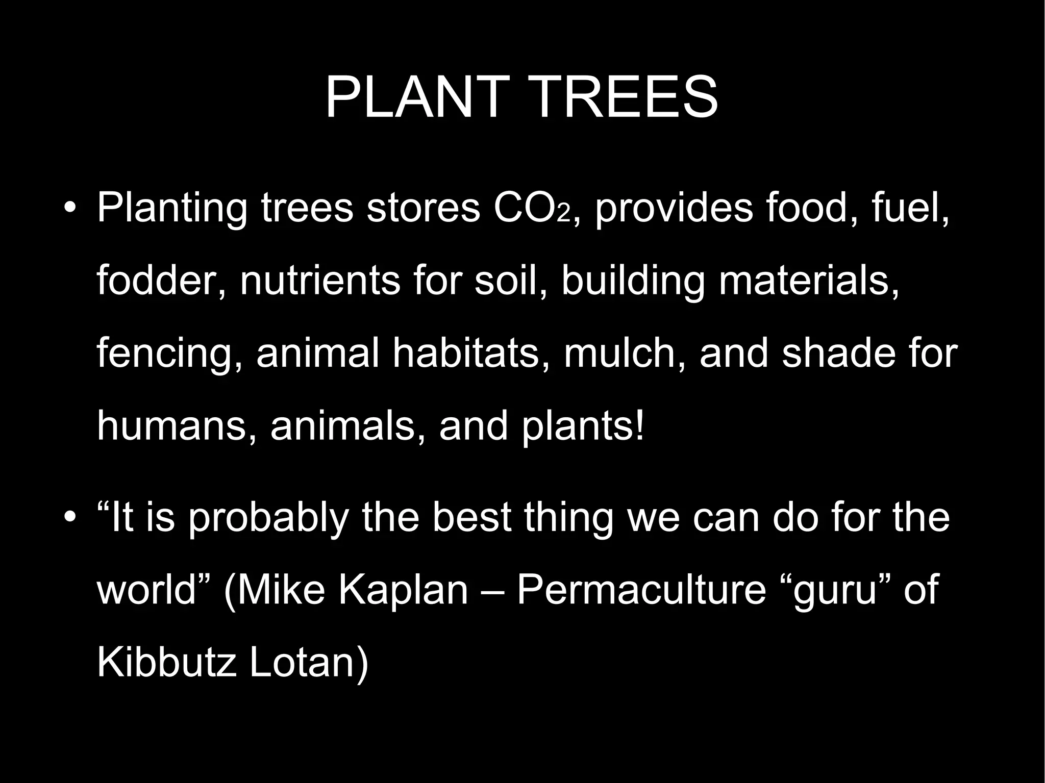 PLANT TREES Planting trees stores CO 2 , provides food, fuel, fodder, nutrients for soil, building materials, fencing, animal habitats, mulch, and shade for humans, animals, and plants! “ It is probably the best thing we can do for the world” (Mike Kaplan – Permaculture “guru” of Kibbutz Lotan)  