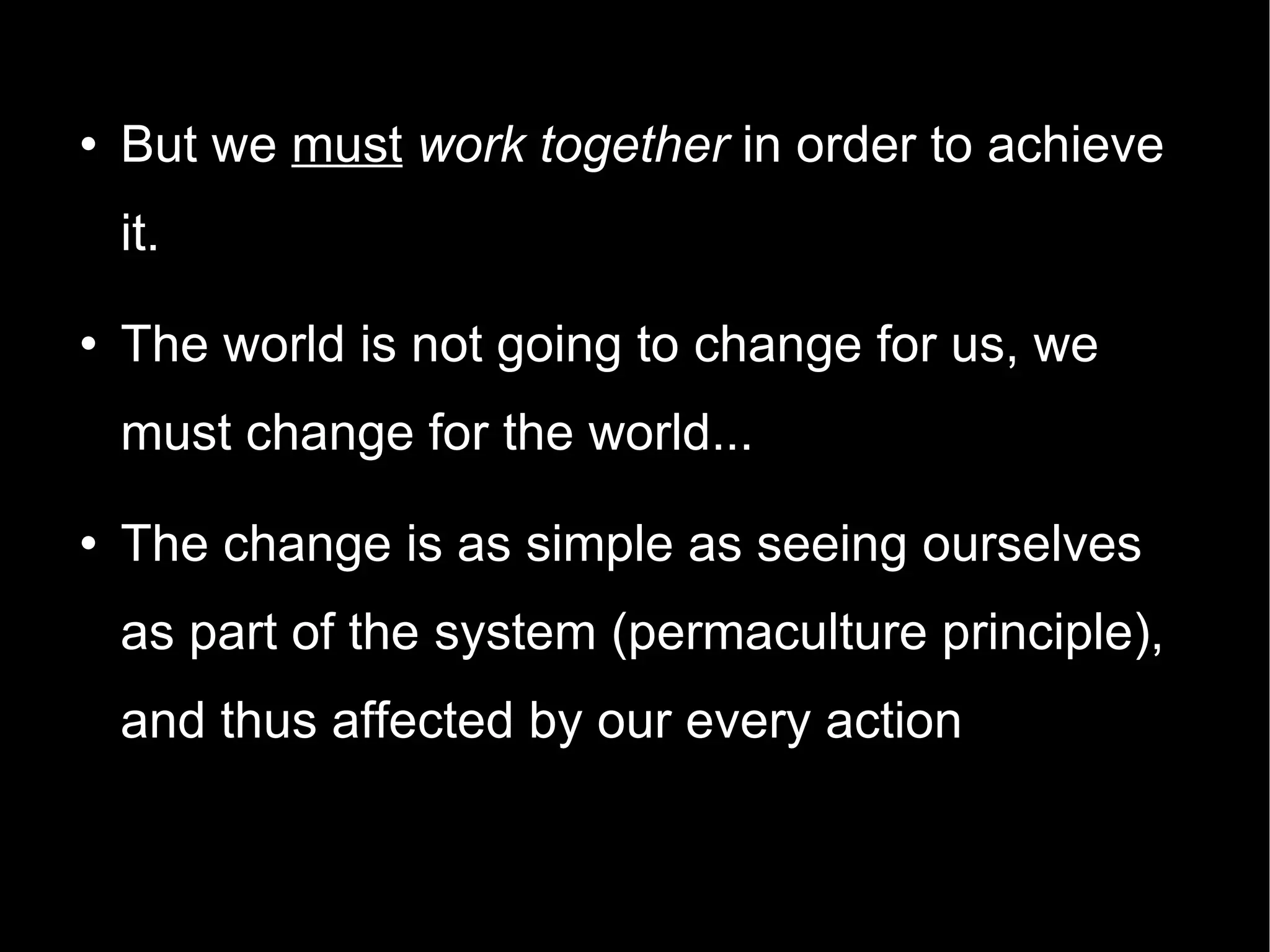 But we  must   work together  in order to achieve it. The world is not going to change for us, we must change for the world... The change is as simple as seeing ourselves as part of the system (permaculture principle), and thus affected by our every action 