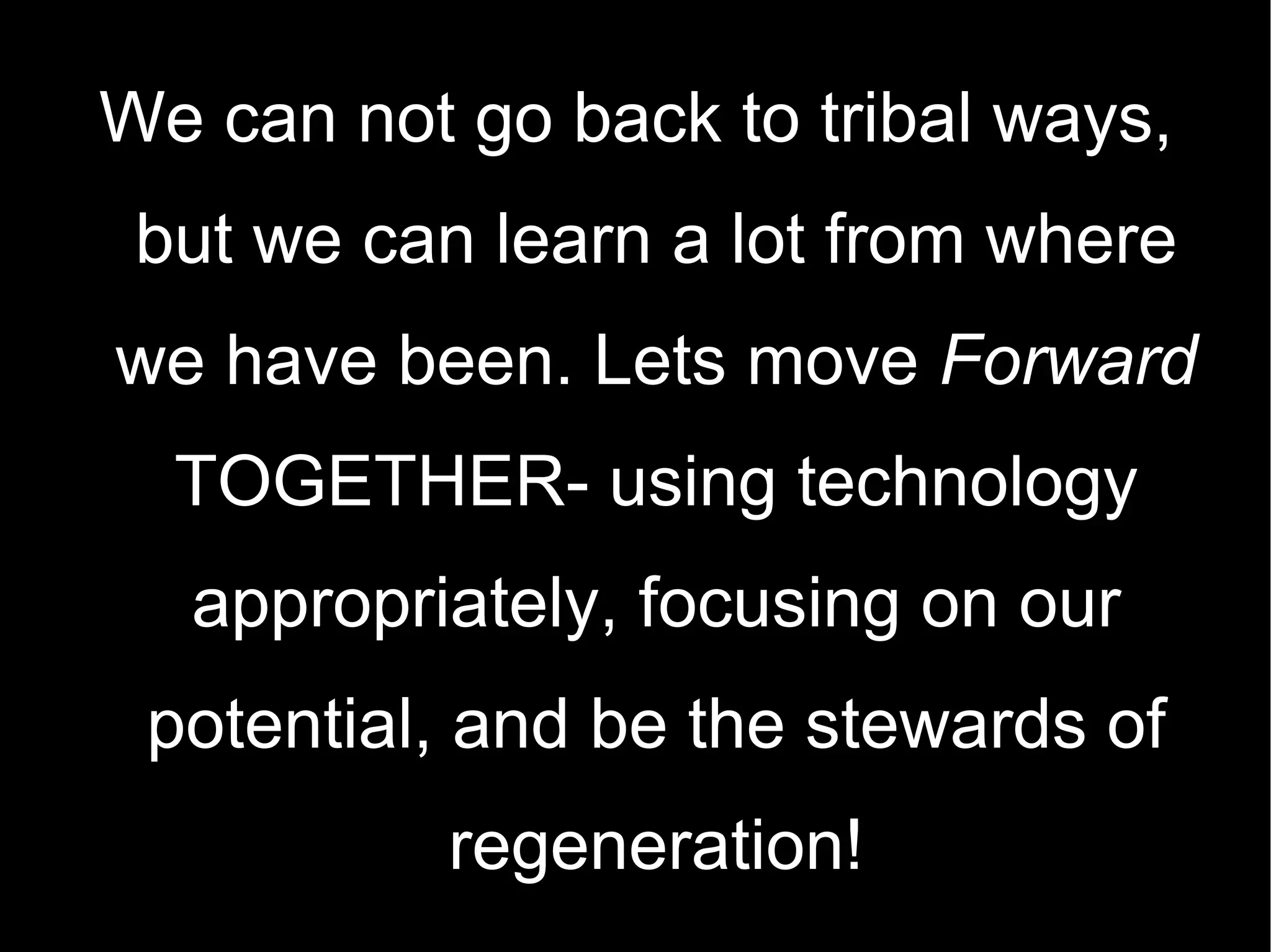 We can not go back to tribal ways, but we can learn a lot from where we have been. Lets move  Forward  TOGETHER- using technology appropriately, focusing on our potential, and be the stewards of regeneration! 