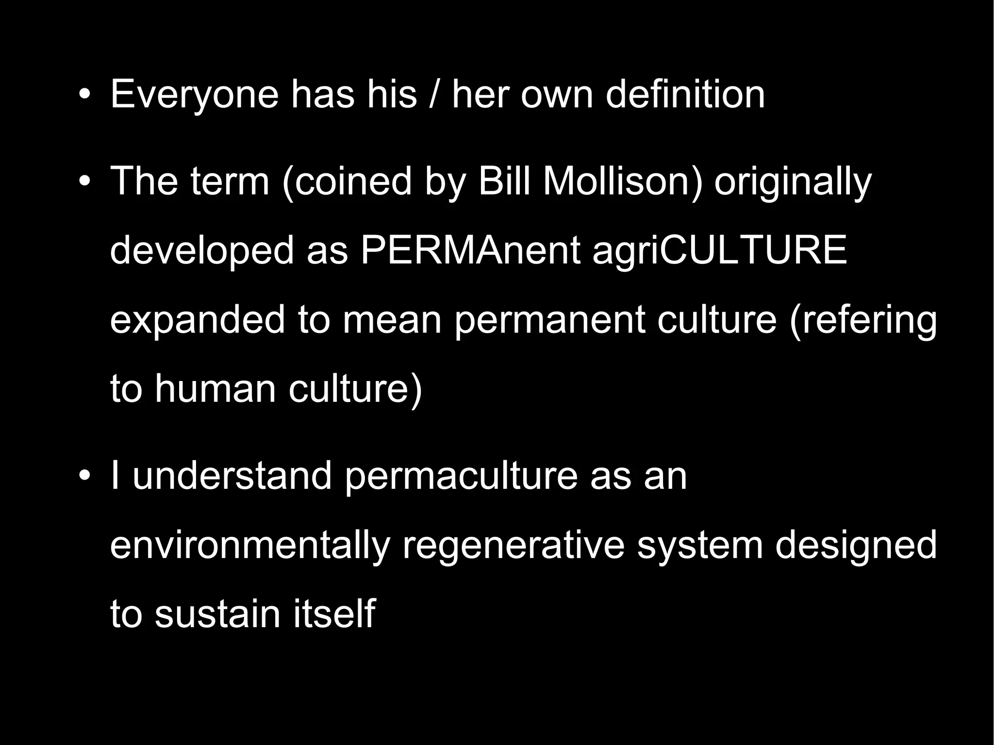 Everyone has his / her own definition The term (coined by Bill Mollison) originally developed as PERMAnent agriCULTURE expanded to mean permanent culture (refering to human culture)‏ I understand permaculture as an environmentally regenerative system designed to sustain itself  