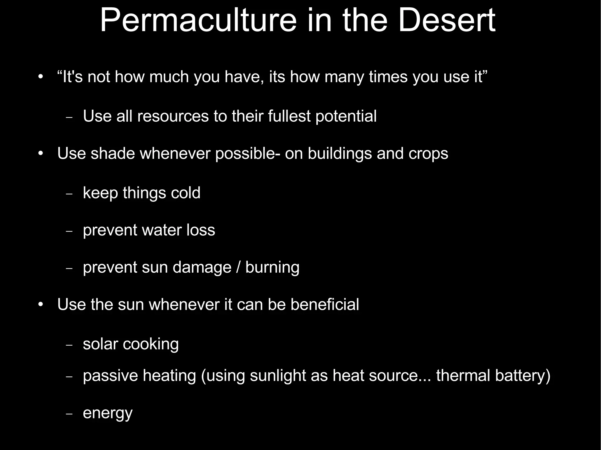 Permaculture in the Desert “ It's not how much you have, its how many times you use it” Use all resources to their fullest potential Use shade whenever possible- on buildings and crops keep things cold prevent water loss prevent sun damage / burning Use the sun whenever it can be beneficial  solar cooking passive heating (using sunlight as heat source... thermal battery)‏ energy 