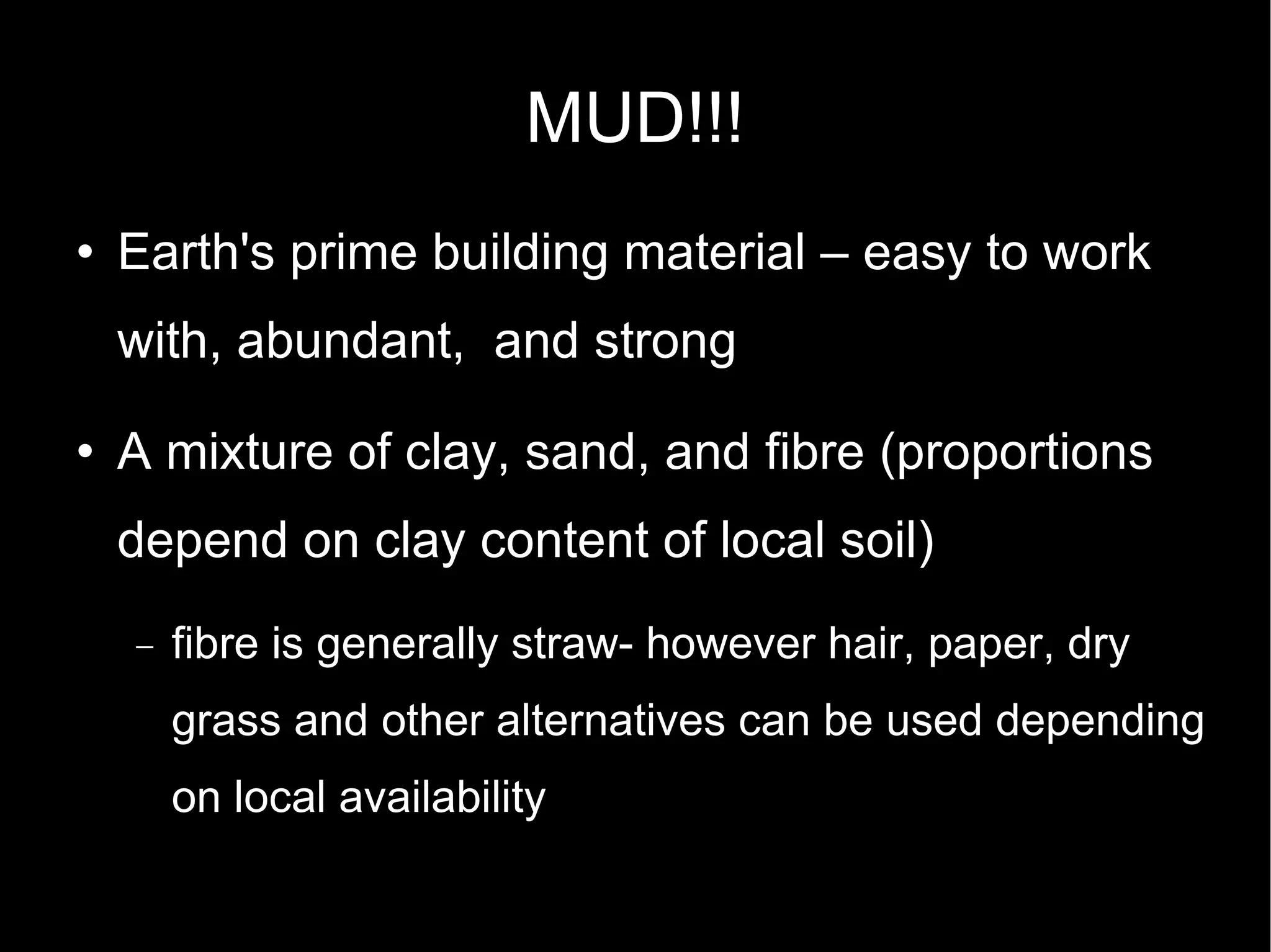 MUD!!! Earth's prime building material – easy to work with, abundant,  and strong A mixture of clay, sand, and fibre (proportions depend on clay content of local soil)‏ fibre is generally straw- however hair, paper, dry grass and other alternatives can be used depending on local availability 