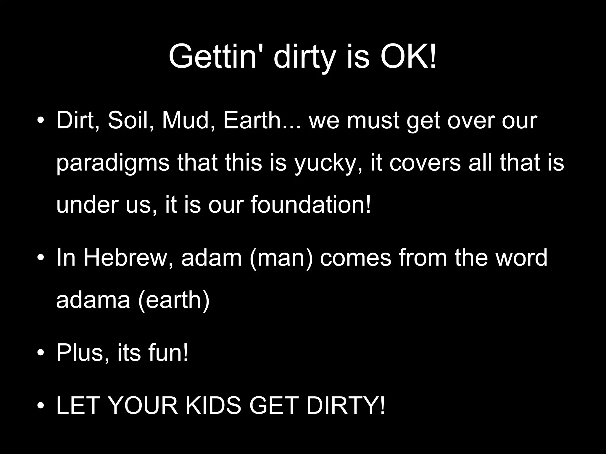 Gettin' dirty is OK! Dirt, Soil, Mud, Earth... we must get over our paradigms that this is yucky, it covers all that is under us, it is our foundation! In Hebrew, adam (man) comes from the word adama (earth)‏ Plus, its fun! LET YOUR KIDS GET DIRTY! 
