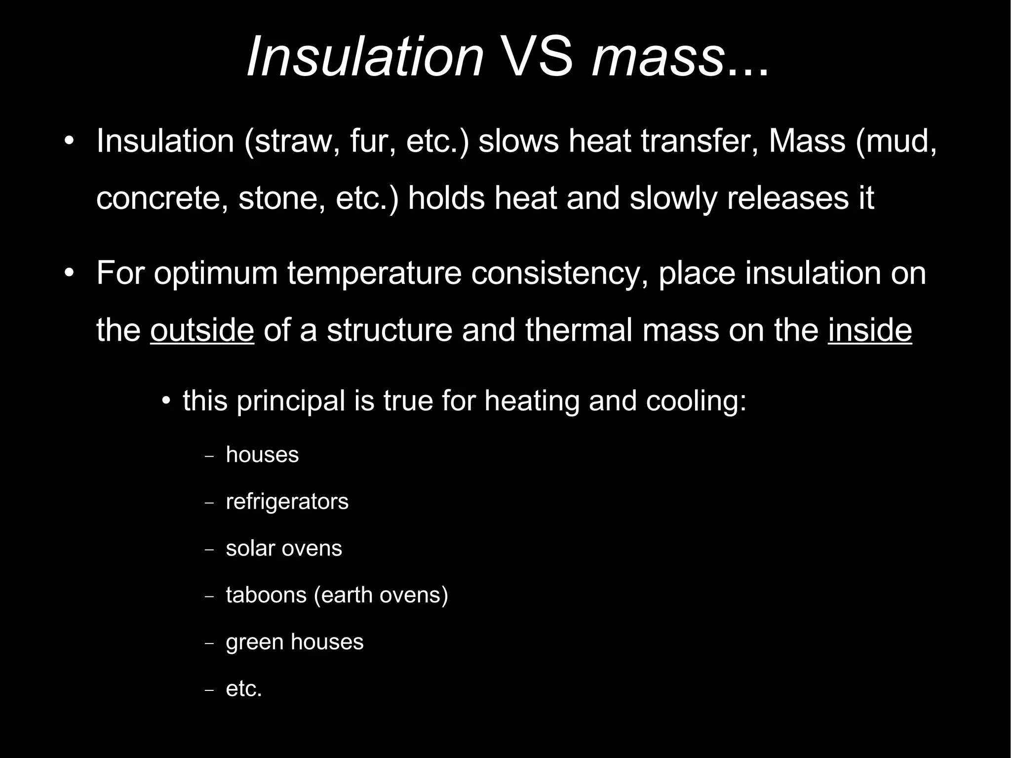 Insulation  VS  mass ... Insulation (straw, fur, etc.) slows heat transfer, Mass (mud, concrete, stone, etc.) holds heat and slowly releases it For optimum temperature consistency, place insulation on the  outside  of a structure and thermal mass on the  inside this principal is true for heating and cooling: houses refrigerators solar ovens taboons (earth ovens)‏ green houses etc. 
