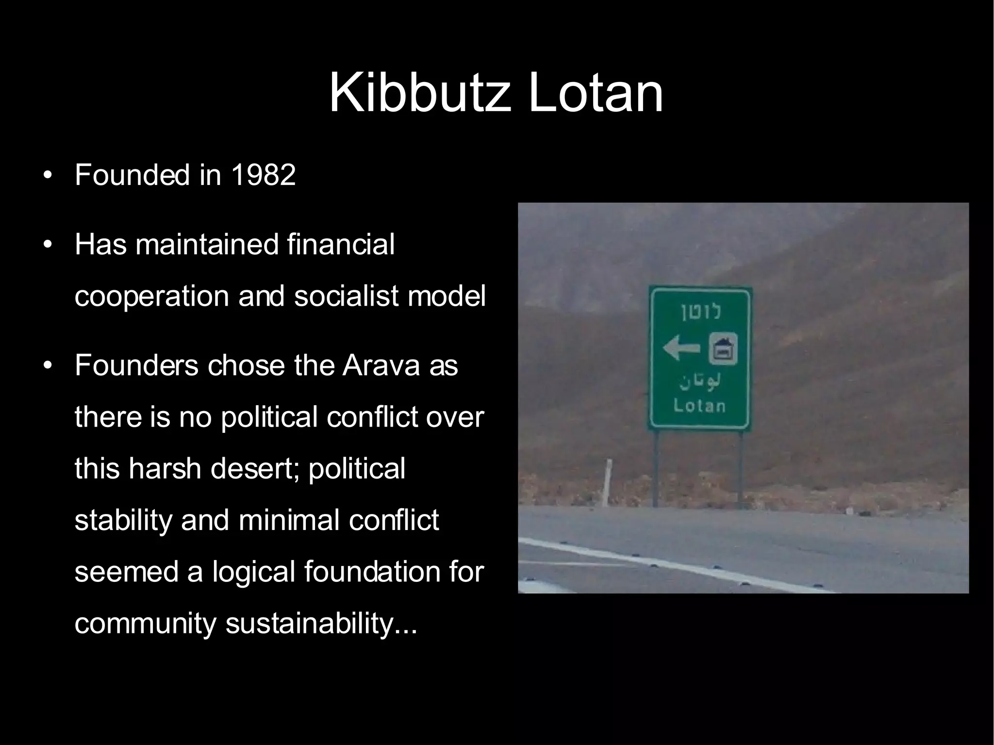 Kibbutz Lotan Founded in 1982 Has maintained financial cooperation and socialist model Founders chose the Arava as there is no political conflict over this harsh desert; political stability and minimal conflict seemed a logical foundation for community sustainability...  