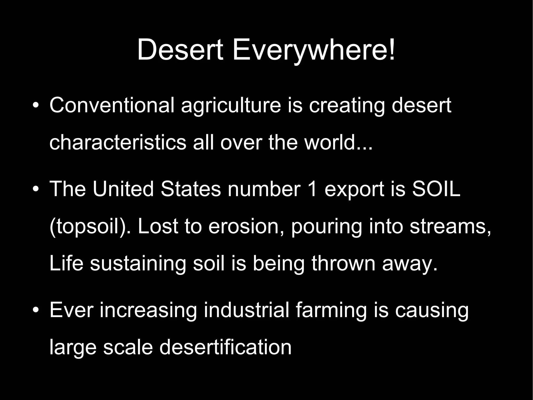 Desert Everywhere! Conventional agriculture is creating desert characteristics all over the world...  The United States number 1 export is SOIL (topsoil). Lost to erosion, pouring into streams, Life sustaining soil is being thrown away. Ever increasing industrial farming is causing large scale desertification 