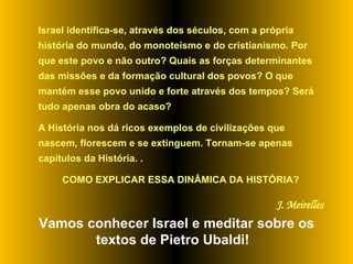 Israel identifica-se, através dos séculos, com a própria história do mundo, do monoteísmo e do cristianismo. Por que este povo e não outro? Quais as forças determinantes das missões e da formação cultural dos povos? O que mantém esse povo unido e forte através dos tempos? Será tudo apenas obra do acaso?  A História nos dá ricos exemplos de civilizações que nascem, florescem e se extinguem. Tornam-se apenas capítulos da História. .  COMO EXPLICAR ESSA DINÂMICA DA HISTÓRIA? J. Meirelles Vamos conhecer Israel e meditar sobre os textos de Pietro Ubaldi!  