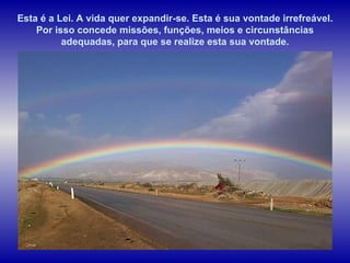 Esta é a Lei. A vida quer expandir-se. Esta é sua vontade irrefreável. Por isso concede missões, funções, meios e circunstâncias adequadas, para que se realize esta sua vontade. 