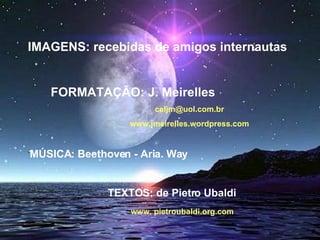 IMAGENS: recebidas de amigos internautas FORMATAÇÃO: J. Meirelles [email_address] www.jmeirelles.wordpress.com ´ MÚSICA: Beethoven - Aria. Way TEXTOS: de Pietro Ubaldi  www. pietroubaldi.org.com 
