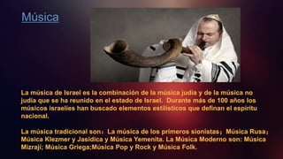Música
La música de Israel es la combinación de la música judía y de la música no
judía que se ha reunido en el estado de Israel. Durante más de 100 años los
músicos israelíes han buscado elementos estilísticos que definan el espíritu
nacional.
La música tradicional son：La música de los primeros sionistas；Música Rusa；
Música Klezmer y Jasídica y Música Yemenita. La Música Moderno son: Música
Mizrají; Música Griega;Música Pop y Rock y Música Folk.
 