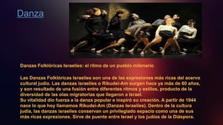 Danza
Danzas Folklóricas Israelíes: el ritmo de un pueblo milenario
Las Danzas Folklóricas Israelíes son una de las expresiones más ricas del acervo
cultural judío. Las danzas israelíes o Rikudei-Am surgen hace ya más de 60 años,
y son resultado de una fusión entre diferentes ritmos y estilos, producto de la
diversidad de las olas migratorias que llegaron a Israel.
Su vitalidad dio fuerza a la danza popular e inspiró su creación. A partir de 1944
nace lo que hoy llamamos Rikudei-Am (Danzas Israelíes). Dentro de la cultura
judía, las danzas israelíes conservan un privilegiado espacio como una de sus
más ricas expresiones. Sirve de puente entre Israel y los judíos de la Diáspora.
 