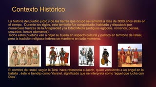 La historia del pueblo judío y de las tierras que ocupó se remonta a mas de 3000 años atrás en
el tiempo. Durante los siglos, este territorio fue conquistado, habitado y disputado por
numerosas fuerzas de la Antigüedad y la Edad Media (antiguos egipcios, romanos, persas,
cruzados, turcos otomanos).
Todos estos pueblos van a dejar su huella en aspecto cultural y político en territorio de Israel,
pero la tradición religiosa hebrea se mantiene en todo momento.
El nombre de Israel, según la Torá hace referencia a Jacob, quien venciendo a un ángel en la
batalla , éste le bendijo como Yisra’el, significado que se interpreta como ‘aquel que lucha con
Dios’.
Contexto Histórico
 