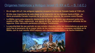 Orígenes históricos y Antiguo Israel (S.XX a.C. – S. I d.C.)
• En el siglo XV a.C. los antiguos egipcios ocuparon la zona de Canaán hasta el 1150 a.C.
• El hito mas importante de esta etapa es la migración de los hebreos hacia el Este , su
tierra prometida Canaán huyendo de la persecución egipcia. Se conoce como Éxodo.
• La Biblia narra esta migración destacando la figura de Moisés que atravesó junto a su
pueblo el Mar Rojo, separando sus aguas en dos, ayudado por Dios para salvarse de los
egipcios. Esta narración pertenece al Antiguo Testamento.
• La peculiaridad de ese periodo es que existen disputas entre los historiadores ya que esa
zona fue el escenario de la mayor parte de los acontecimientos y sucesos narrados en la
Biblia, con lo cual resulta difícil separar con claridad relato bíblico de hecho histórico.
 