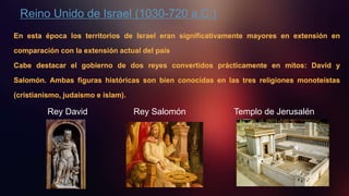 Reino Unido de Israel (1030-720 a.C.)
En esta época los territorios de Israel eran significativamente mayores en extensión en
comparación con la extensión actual del país
Cabe destacar el gobierno de dos reyes convertidos prácticamente en mitos: David y
Salomón. Ambas figuras históricas son bien conocidas en las tres religiones monoteístas
(cristianismo, judaísmo e islam).
Rey David Rey Salomón Templo de Jerusalén
 