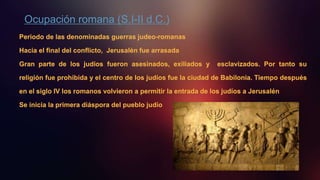 Ocupación romana (S.I-II d.C.)
Periodo de las denominadas guerras judeo-romanas
Hacia el final del conflicto, Jerusalén fue arrasada
Gran parte de los judíos fueron asesinados, exiliados y esclavizados. Por tanto su
religión fue prohibida y el centro de los judíos fue la ciudad de Babilonia. Tiempo después
en el siglo IV los romanos volvieron a permitir la entrada de los judíos a Jerusalén
Se inicia la primera diáspora del pueblo judío
 