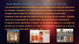 Edad Media (S.VII-XV) y Edad Moderna (S.XVI-XX)
Los acontecimientos más importantes de la etapa medieval del territorio de Israel fueron
las Cruzadas. Consistieron en cuatro expediciones militares por parte de los Estados
europeos entre los siglos XI y XIII para recuperar a Jerusalén del poder árabe
Finalmente a fines del siglo XIII, después de estar en manos de los cruzados, Jerusalén
volvió a ser reconquistado por el poder árabe, esta vez al frente de los Mamelucos
El siguiente hecho significativo a destacar en los próximos siglos es la conquista del
territorio por el Imperio otomano en el siglo XVI. El dominio otomano de la zona se
mantuvo durante cuatro siglos hasta el año 1917.
 