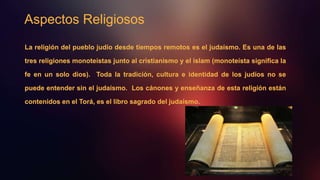 Aspectos Religiosos
La religión del pueblo judío desde tiempos remotos es el judaísmo. Es una de las
tres religiones monoteístas junto al cristianismo y el islam (monoteísta significa la
fe en un solo dios). Toda la tradición, cultura e identidad de los judíos no se
puede entender sin el judaísmo. Los cánones y enseñanza de esta religión están
contenidos en el Torá, es el libro sagrado del judaísmo.
 