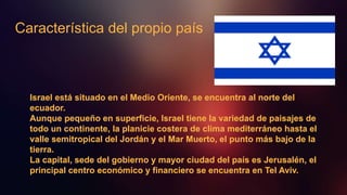 Característica del propio país
Israel está situado en el Medio Oriente, se encuentra al norte del
ecuador.
Aunque pequeño en superficie, Israel tiene la variedad de paisajes de
todo un continente, la planicie costera de clima mediterráneo hasta el
valle semitropical del Jordán y el Mar Muerto, el punto más bajo de la
tierra.
La capital, sede del gobierno y mayor ciudad del país es Jerusalén, el
principal centro económico y financiero se encuentra en Tel Aviv.
 