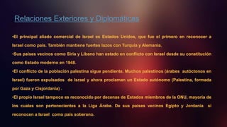 Relaciones Exteriores y Diplomáticas
•El principal aliado comercial de Israel es Estados Unidos, que fue el primero en reconocer a
Israel como país. También mantiene fuertes lazos con Turquía y Alemania.
•Sus países vecinos como Siria y Líbano han estado en conflicto con Israel desde su constitución
como Estado moderno en 1948.
•El conflicto de la población palestina sigue pendiente. Muchos palestinos (árabes autóctonos en
Israel) fueron expulsados de Israel y ahora proclaman un Estado autónomo (Palestina, formada
por Gaza y Cisjordania) .
•El propio Israel tampoco es reconocido por decenas de Estados miembros de la ONU, mayoría de
los cuales son pertenecientes a la Liga Árabe. De sus países vecinos Egipto y Jordania sí
reconocen a Israel como país soberano.
 