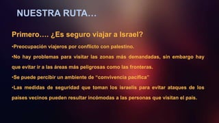 NUESTRA RUTA…
Primero…. ¿Es seguro viajar a Israel?
•Preocupación viajeros por conflicto con palestino.
•No hay problemas para visitar las zonas más demandadas, sin embargo hay
que evitar ir a las áreas más peligrosas como las fronteras.
•Se puede percibir un ambiente de “convivencia pacífica”
•Las medidas de seguridad que toman los israelís para evitar ataques de los
países vecinos pueden resultar incómodas a las personas que visitan el país.
 