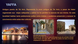 YAFFA
Antiguo puerto de Tel Aviv. Representa la zona antigua de Tel Aviv, a pesar de haber
regenerado sus viejas callejuelas y patios no ha perdido la esencia de sus inicios. En esta
localidad habitan tanto poblaciones judías como árabes, y podemos presenciar y conocer la
convivencia entre estas dos culturas.
Un poco de historia...
El puerto de Yafo sirvió como principal punto de entrada a Israel
hasta finales del siglo XIX, cuando los judíos de todo el mundo
empezaron a regresar al país
 