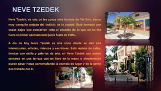 NEVE TZEDEK
Neve Tzedek, es una de las zonas más bonitas de Tel Aviv, barrio
muy tranquilo alejado del bullicio de la ciudad. Está formado por
casas bajas que conservan todo el encanto de lo que en su día
fuera el primer asentamiento judío fuera de Yaffa..
A día de hoy Neve Tzedek es una zona donde se dan cita
intelectuales, artistas, músicos y escritores. Está repleto de cafés,
tiendas con estilo y galerías de arte, en Neve Tzedek uno puede
sentarse en una terraza con un libro en la mano o simplemente
puede pasar horas contemplando la esencia de lugar y de la gente
que transita por él.
 