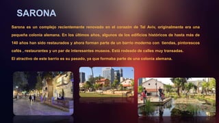 SARONA
Sarona es un complejo recientemente renovado en el corazón de Tel Aviv, originalmente era una
pequeña colonia alemana. En los últimos años, algunos de los edificios históricos de hasta más de
140 años han sido restaurados y ahora forman parte de un barrio moderno con tiendas, pintorescos
cafés , restaurantes y un par de interesantes museos. Está rodeado de calles muy transadas.
El atractivo de este barrio es su pasado, ya que formaba parte de una colonia alemana.
 