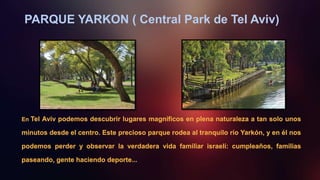 PARQUE YARKON ( Central Park de Tel Aviv)
En Tel Aviv podemos descubrir lugares magníficos en plena naturaleza a tan solo unos
minutos desde el centro. Este precioso parque rodea al tranquilo río Yarkón, y en él nos
podemos perder y observar la verdadera vida familiar israelí: cumpleaños, familias
paseando, gente haciendo deporte...
 