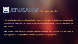 “La ciudad sagrada"
•Aunque los peregrinos religiosos llevan siglos acudiendo a Jerusalén, no es necesario
compartir su devoción para apreciar la profunda significación cultural e histórica de
esta ciudad.
• En nuestro viaje debemos reservar tiempo suficiente para caminar por las calles y
sumergirnos en la vida cotidiana de este lugar milenario y venerado.
 