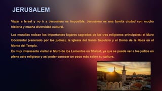 JERUSALEM
Viajar a Israel y no ir a Jerusalem es imposible. Jerusalem es una bonita ciudad con mucha
historia y mucha diversidad cultural.
Las murallas rodean los importantes lugares sagrados de las tres religiones principales: el Muro
Occidental (venerado por los judíos), la Iglesia del Santo Sepulcro y el Domo de la Roca en el
Monte del Templo.
Es muy interesante visitar el Muro de los Lamentos en Shabat, ya que se puede ver a los judios en
pleno acto religioso y así poder conocer un poco más sobre su cultura.
 