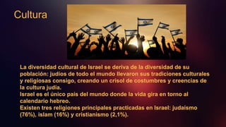 Cultura
La diversidad cultural de Israel se deriva de la diversidad de su
población: judíos de todo el mundo llevaron sus tradiciones culturales
y religiosas consigo, creando un crisol de costumbres y creencias de
la cultura judía.
Israel es el único país del mundo donde la vida gira en torno al
calendario hebreo.
Existen tres religiones principales practicadas en Israel: judaísmo
(76%), islam (16%) y cristianismo (2,1%).
 