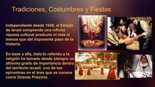 Tradiciones, Costumbres y Fiestas
Independiente desde 1948, el Estado
de Israel comprende una infinita
riqueza cultural producto ni más ni
menos que del imponente paso de la
historia.
En base a ella, todo lo referido a la
religión ha tomado desde siempre un
altísimo grado de importancia dentro
del territorio israelí, uno de los
epicentros en el área que se conoce
como Oriente Próximo.
 