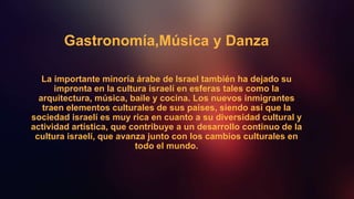 Gastronomía,Música y Danza
La importante minoría árabe de Israel también ha dejado su
impronta en la cultura israelí en esferas tales como la
arquitectura, música, baile y cocina. Los nuevos inmigrantes
traen elementos culturales de sus países, siendo así que la
sociedad israelí es muy rica en cuanto a su diversidad cultural y
actividad artística, que contribuye a un desarrollo continuo de la
cultura israelí, que avanza junto con los cambios culturales en
todo el mundo.
 