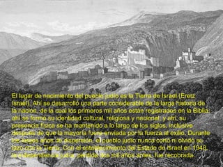 El lugar de nacimiento del pueblo judío es la Tierra de Israel (Eretz
Israel). Ahí se desarrolló una parte considerable de la larga historia de
la nación, de la cual los primeros mil años están registrados en la Biblia;
ahí se formó su identidad cultural, religiosa y nacional; y ahí, su
presencia física se ha mantenido a lo largo de los siglos, inclusive
después de que la mayoría fuera enviada por la fuerza al exilio. Durante
los largos años de dispersión, el pueblo judío nunca cortó ni olvidó su
lazo con la Tierra. Con el establecimiento del Estado de Israel en 1948,
la independencia judía, perdida dos mil años antes, fue recobrada.
 