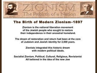 The Birth of Modern Zionism–1897 Zionism is the national liberation movement  of the Jewish people who sought to restore  their independence in their ancestral homeland. The dream of restoration and return had been at the core  of Judaism and Jewish identity for 2,000 years. Zionists integrated this historic dream  with modern political ideals. Socialist Zionism, Political, Cultural, Religious, Revisionist  All believed in the idea of the new Jew  
