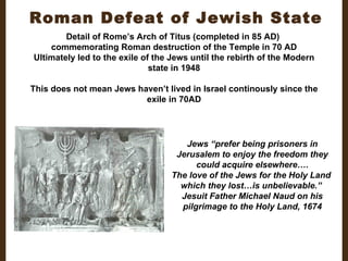 Roman Defeat of Jewish State Detail of Rome’s Arch of Titus (completed in 85 AD)  commemorating Roman destruction of the Temple in 70 AD Ultimately led to the exile of the Jews until the rebirth of the Modern state in 1948 This does not mean Jews haven’t lived in Israel continously since the exile in 70AD Jews “prefer being prisoners in Jerusalem to enjoy the freedom they could acquire elsewhere…. The love of the Jews for the Holy Land  which they lost…is unbelievable.”  Jesuit Father Michael Naud on his pilgrimage to the Holy Land, 1674 