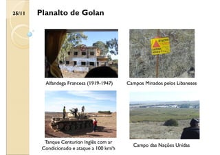 Planalto de Golan
Tanque Centurion Inglês com ar
Condicionado e ataque a 100 km/h
Alfandega Francesa (1919-1947) Campos Minados pelos Libaneses
Campo das Nações Unidas
25/11
 