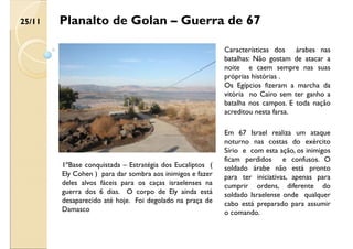 Planalto de Golan – Guerra de 67
1ºBase conquistada – Estratégia dos Eucaliptos (
Ely Cohen ) para dar sombra aos inimigos e fazer
deles alvos fáceis para os caças israelenses na
guerra dos 6 dias. O corpo de Ely ainda está
desaparecido até hoje. Foi degolado na praça de
Damasco
Características dos árabes nas
batalhas: Não gostam de atacar a
noite e caem sempre nas suas
próprias histórias .
Os Egípcios fizeram a marcha da
vitória no Cairo sem ter ganho a
batalha nos campos. E toda nação
acreditou nesta farsa.
Em 67 Israel realiza um ataque
noturno nas costas do exército
Sírio e com esta ação, os inimigos
ficam perdidos e confusos. O
soldado árabe não está pronto
para ter iniciativas, apenas para
cumprir ordens, diferente do
soldado Israelense onde qualquer
cabo está preparado para assumir
o comando.
25/11
 
