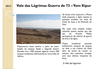 Vale das Lágrimas Guerra de 73 –Yom Kipur
Preparava-se neste cenário o palco da maior
batalha de tanques desde a Segunda Guerra
Mundial, com 1.500 tanques egípcios contra 500
tanques israelenses, defrontando-se numa linha de
160 km.
As forças sírias atacaram o Monte
Golã enquanto o Egito atacava as
posições israelitas em volta do
Canal de Suez e da Península do
Sinai.
No total, nove estados árabes,
incluindo quatro nações que não
são do Oriente Médio,
participaram do esforço de guerra
da Síria e do Egito.
Tropas israelenses exaustas
enfrentaram centenas de tanques
no Sinai e nas Colinas do Golã,
além de terem de conter os
avanços dos exércitos inimigos
com seus últimos resquícios de
força
25/11
2-Vale das lagrimas
 