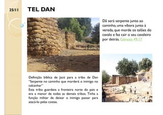TEL DAN
Definição bíblica de Jacó para a tribo de Dan
“Serpente no caminho que morderá o inimigo no
calcanhar”
Esta tribo guardava a fronteira norte do pais e
era a menor de todas as demais tribos. Tinha a
função militar de deixar o inimigo passar para
atacá-lo pelas costas.
25/11
Dã será serpente junto ao
caminho, uma víbora junto à
vereda, que morde os talões do
cavalo e faz cair o seu cavaleiro
por detrás. Gênesis 49:17
 