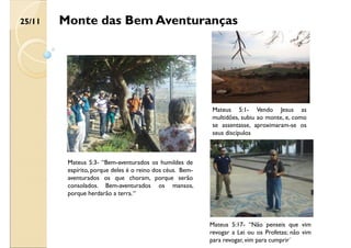 Monte das Bem Aventuranças
Mateus 5:1- Vendo Jesus as
multidões, subiu ao monte, e, como
se assentasse, aproximaram-se os
seus discípulos
Mateus 5:3- “Bem-aventurados os humildes de
espírito, porque deles é o reino dos céus. Bem-
aventurados os que choram, porque serão
consolados. Bem-aventurados os mansos,
porque herdarão a terra.“
Mateus 5:17- “Não penseis que vim
revogar a Lei ou os Profetas; não vim
para revogar, vim para cumprir¨
25/11
 