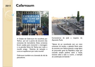 Cafarnaum
A Cidade de Cafarnaum foi escolhida por
Yeshua por ser o ponto de encontro das
caravanas de mercadores .Estas caravanas
foram usadas para transmitir a mensagem
e os grandes feitos de Yeshua por todo o
mundo antigo. Notícias de salvação e
curas se espalharam por todo mundo!
Cafarnaum também era chamada de vila de
pescadores.
Comentários de Judá a respeito do
Apostolo Paulo
“Apesar de ser reconhecido com um mero
construtor de tendas, o apóstolo Paulo antes
do encontro com Yeshua possuía o cargo típico
de procurador geral da República, cargo que
concedia amplos poderes sobre a nação,
inclusive sobre a vida e a morte , a exemplo
da condenação de Estevão.“
25/11
 