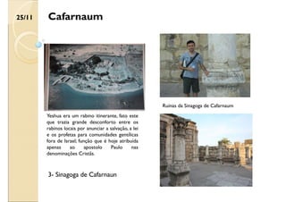 Cafarnaum
Yeshua era um rabino itinerante, fato este
que trazia grande desconforto entre os
rabinos locais por anunciar a salvação, a lei
e os profetas para comunidades gentílicas
fora de Israel; função que é hoje atribuída
apenas ao apostolo Paulo nas
denominações Cristãs.
Ruínas da Sinagoga de Cafarnaum
25/11
3- Sinagoga de Cafarnaun
 