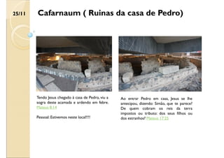 Cafarnaum ( Ruinas da casa de Pedro)
Tendo Jesus chegado à casa de Pedro, viu a
sogra deste acamada e ardendo em febre.
Mateus 8:14
Pessoal: Estivemos neste local!!!!
Ao entrar Pedro em casa, Jesus se lhe
antecipou, dizendo: Simão, que te parece?
De quem cobram os reis da terra
impostos ou tributo: dos seus filhos ou
dos estranhos? Mateus 17:25
25/11
 