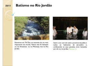 Batismo no Rio Jordão
Saíam a ter com ele toda a província da Judéia e
todos os habitantes de Jerusalém; e,
confessando os seus pecados, eram batizados
por ele no rio Jordão. Marcos 1:5
Estivemos em Tel Dan, na nascente do rio mais
importante do mundo. Yeshua não foi batizado
no rio Amazonas ou no Mississipi, mas no Rio
Jordão.
25/11
 